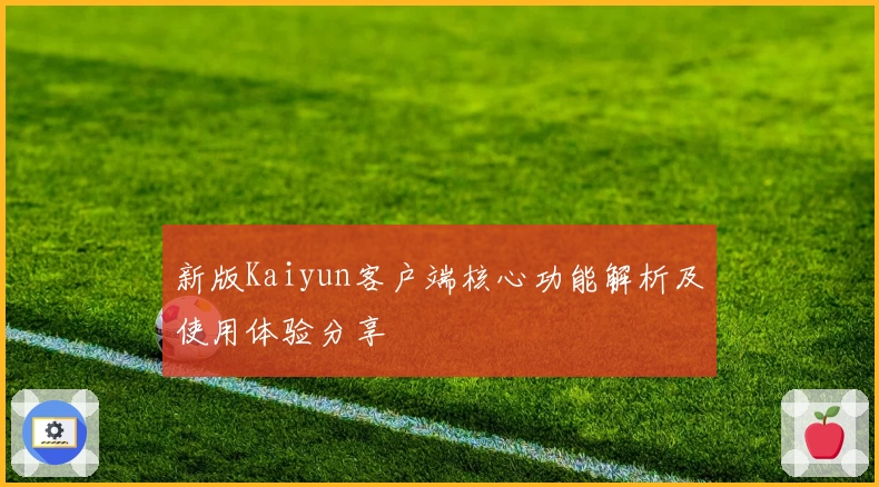 新版Kaiyun客户端核心功能解析及使用体验分享